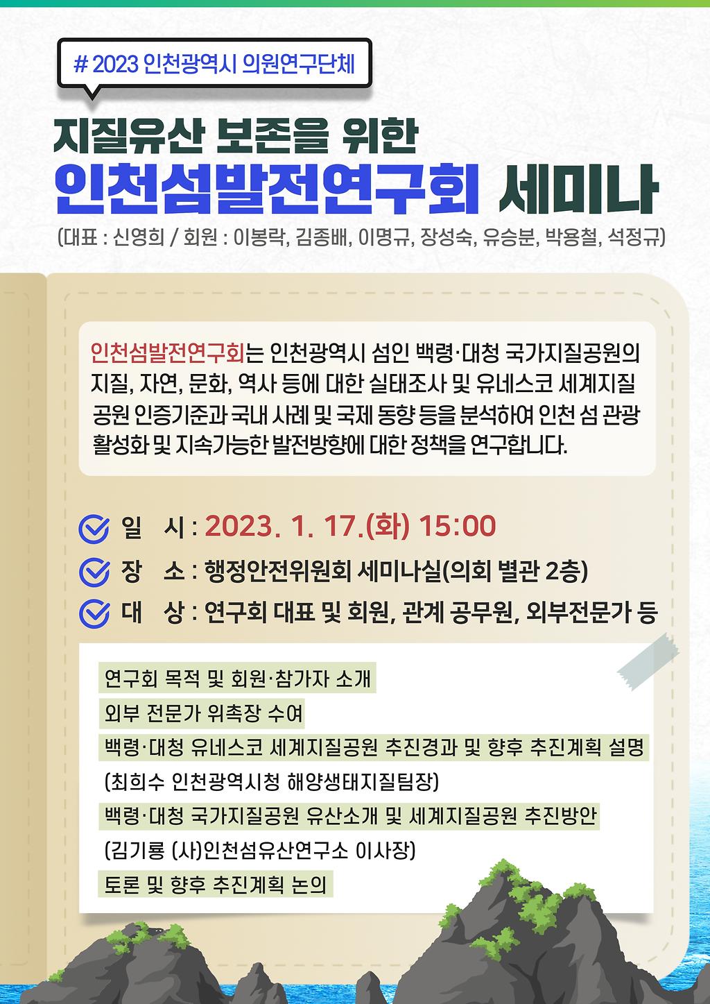 #2023 인천광역시 의원연구단체 지질유산 보존을 위한 인천섬발전 연구회 세미나 (대표 : 신영의 / 회원 : 이봉락, 김종배, 이명규, 장성숙, 유승분, 박용철, 석정규) / 인천섬발전연구회는 인천광역시 섬인 백령·대청 국가지질공원의 지질, 자연, 문화, 역사 등에 대한 실태조사 및 유네스코 세계지질공원 인증기준과 국내 사례 및 국제 동향 등을 분석하여 인천 섬 관광 활성화 및 지속가능한 발전방향에 대한 정책을 연구합니다.  / - 일시 : 2023. 1. 17.(화) 15:00 - 장소 : 행정안전위원회 세미나실(의회 별관 2층) - 대상 : 연구회 대표 및 회원, 관계 공무원, 외부전문가 등 / 연구회 목적 및 회원·참가자 소개 / 외부 전문가 위촉장 수여 / 백령·대청 유네스코 세계지질공원 추진경과 및 향후 추진계획 설명(최희수 인천광역시청 해양생태지질팀장) / 백령·대청 국가지질공원 유산소개 및 세계지질공원 추진방안(김기룡 (사)인천섬유산연구소 이사장 / 토론 및 향후 추진계획 논의)