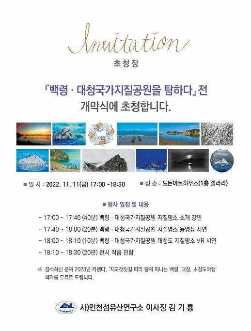 초청장 : 「백령·대청국가지질공원을 탐하다」전 개막식에 초청합니다. +일시 : 2022.11.11(금) 17:00~18:30 +장소 : 도든아트하우스(1층 갤러리) +행사 일정 및 내용 : -17:00~17:40 (40분) 백령·대청국가지질공원 지질명소 소개 강연-17:40~18:00 (20분) 백령·대청국가지질공원 지질명소 동영상 시연 -18:00~18:10 (10분) 백령·대청국가지질공원 대청도 지질명소 VR시연 -18:10~18:30 (20분) 전시 작품 관람 / ※참석하신 분께 2023년 카렌다, '지오갯텃길 따라 함께 떠나는 백령, 대청, 소청도 여행' 책자를 무료로 드립니다. / 사)인천섬유산연구소 이사장 김기룡