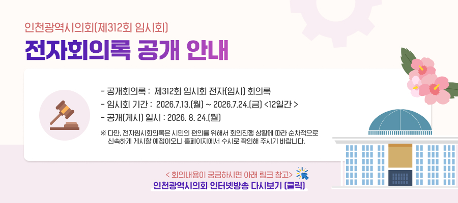 인천광역시의회(제312회 임시회) 전자회의록 공개 안내

○ 공개회의록 : 제312회 임시회 전자(임시) 회의록
○ 임시회 기간 : 2026.7.13.(월) ~ 2026.7.24.(금) <12일간 >
○ 공개(게시) 일시 : 2026. 8. 24.(월)
※ 다만, 전자임시회의록은 시민의 편의를 위해서 회의진행 상황에 따라 순차적으로 신속하게 게시할 예정이오니 홈페이지에서 수시로 확인해 주시기 바랍니다.

< 회의내용이 궁금하시면 아래 링크 참고>
인천광역시의회 인터넷방송 다시보기 (클릭)