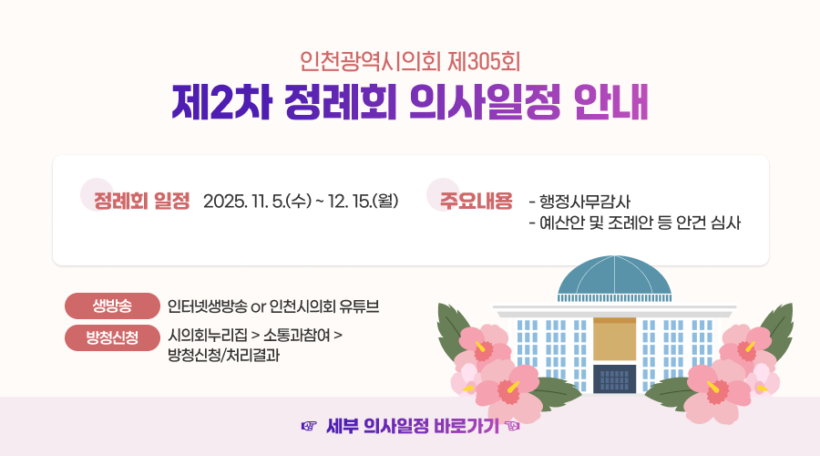 인천광역시의회 제305회 제2차 정례회 의사일정 안내

- 정례회 일정 : 2025. 11. 5.(수) ~ 12. 15.(월)
- 주요내용
* 행정사무감사
* 예산안 및 조례안 등 안건 심사
- 생방송 : 인터넷생방송 or 인천시의회 유튜브
- 방청신청 : 시의회누리집>소통과참여>방청신청/처리결과
세부 의사일정 바로가기