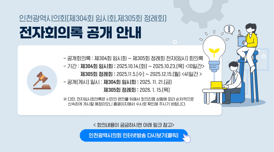 인천광역시의회(제304회 임시회,제305회 정례회) 
전자회의록 공개 안내
- 공개회의록 : 제304회 임시회 ~ 제305회 정례회 전자(임시) 회의록 
- 기간 : 제304회 임시회 : 2025.10.14.(화) ~ 2025.10.23.(목) <10일간>
              제305회 정례회 : 2025.11.5.(수) ~ 2025.12.15.(월) <41일간 > 
- 공개(게시) 일시 : 제304회 임시회 : 2025. 11. 21.(금)
                                 제305회 정례회 : 2026. 1. 15.(목)
※ 다만, 전자임시회의록은 시민의 편의를 위해서 회의진행 상황에 따라 순차적으로      
신속하게 게시할 예정이오니 홈페이지에서 수시로 확인해 주시기 바랍니다.
< 회의내용이 궁금하시면 아래 링크 참고>
인천광역시의회 인터넷방송 다시보기(클릭)