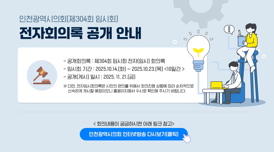 인천광역시의회(제304회 임시회) 전자회의록 공개 안내

○ 공개회의록 : 제304회 임시회 전자(임시) 회의록
○ 임시회 기간 : 2025.10.14.(화) ~ 2025.10.23.(목) <10일간 >
○ 공개(게시) 일시 : 2025. 11. 21.(금)
※ 다만, 전자임시회의록은 시민의 편의를 위해서 회의진행 상황에 따라 순차적으로 신속하게 게시할 예정이오니 홈페이지에서 수시로 확인해 주시기 바랍니다.

< 회의내용이 궁금하시면 아래 링크 참고>
인천광역시의회 인터넷방송 다시보기 (클릭)