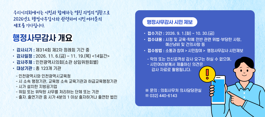 우리시의회에서는 시민과 함께하는 열린 의정의 일환으로2026년도 행정사무감사와 관련하여 시민 여러분의 제보를 기다립니다.

행정사무감사 개요
• 감사시기: 제314회 제2차 정례회 기간 중
• 감사일정: 2026. 11. 6.(금) ~ 11. 19.(목) <14일간>
• 감사주체: 인천광역시의회(소관 상임위원회별)
• 대상기관: 총 123개 기관
- 인천광역시와 인천광역시교육청
- 시 소속 행정기관, 교육청 소속 교육기관과 하급교육행정기관
- 시가 설치한 지방공기업
- 위임 또는 위탁된 사무를 처리하는 단체 또는 기관
- 출자․출연기관 중 시가 4분의 1 이상 출자하거나 출연한 법인

행정사무감사 시민 제보
• 접수기간: 2026. 9. 1.(화) ~ 10. 30.(금)
• 접수내용: 시정 및 교육·학예 전반 관련 위법·부당한 사항, 예산낭비 및 건의사항 등
• 접수방법: 소통과 참여 > 시민참여 > 행정사무감사 시민제보
- 악의 또는 인신공격성 감사 요구는 하실 수 없으며,
- 시민여러분께서 제출하신 의견은 감사 자료로 활용됩니다.
※ 문의 : 의회사무처 의사담당관실 ☏ 032) 440-6143