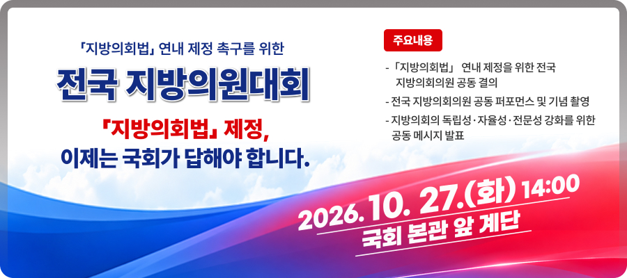 「지방의회법」 연내 제정 촉구를 위한

전국 지방의원대회

「지방의회법」 제정, 이제는 국회가 답해야 합니다.

2026.10. 27.(화) 14:00

국회 본관 앞 계단

주요내용
-「지방의회법」 연내 제정을 위한 전국
     지방의회의원 공동 결의

- 전국 지방의회의원 공동 퍼포먼스 및 기념 촬영
- 지방의회의 독립성·자율성·전문성 강화를 위한 
   공동 메시지 발표