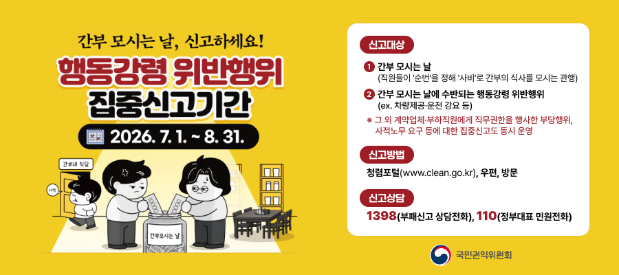 간부 모시는 날, 신고하세요!
행동강령 위반행위 집중신고기간
2026.7.1~8.31
신고대상
1
간부 모시는 날 
(직원들이 '순번'을 정해 '사비'로 간부의 식사를 모시는 관행)
2
간부 모시는 날에 수반되는 행동강령 위반행위  (ex. 차량제공·운전 강요 등)
※ 그 외 계약업체·부하직원에게 직무권한을 행사한 부당행위,

   사적노무 요구 등에 대한 집중신고도 동시 운영
신고방법
청렴포털(www.clean.go.kr), 우편, 방문
신고상담
1398(부패신고 상담전화), 110(정부대표 민원전화)

국민권익위원회