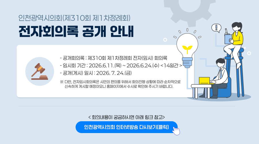 인천광역시의회(제310회 제1차정례회) 전자회의록 공개 안내

○ 공개회의록 : 제310회 제1차정례회 전자(임시) 회의록
○ 임시회 기간 : 2026.6.11.(목) ~ 2026.6.24.(수) <14일간 >
○ 공개(게시) 일시 : 2026. 7. 24.(금)
※ 다만, 전자임시회의록은 시민의 편의를 위해서 회의진행 상황에 따라 순차적으로 신속하게 게시할 예정이오니 홈페이지에서 수시로 확인해 주시기 바랍니다.

< 회의내용이 궁금하시면 아래 링크 참고>
인천광역시의회 인터넷방송 다시보기 (클릭)