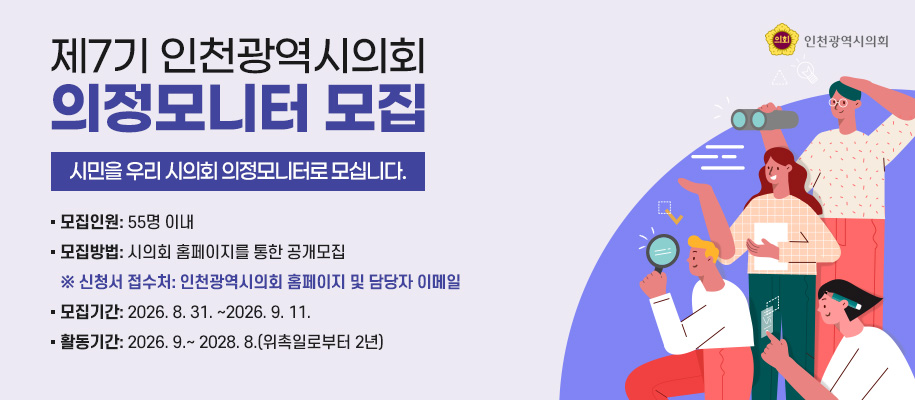 제7기 인천광역시의회 의정모니터 모집 
- 시민을 우리 시의회 의정모니터로 모십니다. -

  모집인원: 55명 이내
  모집방법: 시의회 홈페이지를 통한 공개모집 
      ※ 신청서 접수처: 인천광역시의회 홈페이지 및 담당자 이메일 
  모집기간: 2026. 8. 31. ∼2026. 9. 11.
  활동기간: 2026. 9.~ 2028. 8.(위촉일로부터 2년