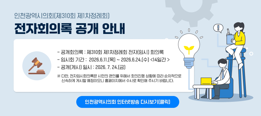 인천광역시의회(제310회 제1차정례회) 전자회의록 공개 안내

○ 공개회의록 : 제310회 제1차정례회 전자(임시) 회의록
○ 임시회 기간 : 2026.6.11.(목) ~ 2026.6.24.(수) <14일간 >
○ 공개(게시) 일시 : 2026. 7. 24.(금)
※ 다만, 전자임시회의록은 시민의 편의를 위해서 회의진행 상황에 따라 순차적으로 신속하게 게시할 예정이오니 홈페이지에서 수시로 확인해 주시기 바랍니다.

< 회의내용이 궁금하시면 아래 링크 참고>
인천광역시의회 인터넷방송 다시보기 (클릭)