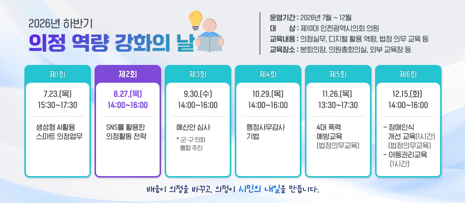 2026년 하반기
의정 역량 강화의 날
운영기간 : 2026년 7월 ~ 12월
대        상 : 제10대 인천광역시의회 의원
교육내용 : 의정실무, 디지털 활용 역량, 법정 의무 교육 등
교육장소 : 본회의장, 의원총회의실, 외부 교육장 등

제1회
7.23.(목) 15:30~17:30
생성형 AI활용 
스마트 의정업무

제2회
8.27.(목)14:00~16:00
SNS를 활용한 
의정활동 전략

제3회
9.30.(수)14:00~16:00
예산안 심사
* 군ㆍ구 의회 
   통합 추진

제4회
10.29.(목) 14:00~16:00
행정사무감사  기법

제5회
11.26.(목)  13:30~17:30
4대 폭력 
예방교육
(법정의무교육)


제6회
12.15.(화) 14:00~16:00
- 장애인식 
   개선 교육(1시간)    
   (법정의무교육) - 아동권리교육
    (1시간)


배움이 의정을 바꾸고, 의정이 시민의 내일을 만듭니다. 