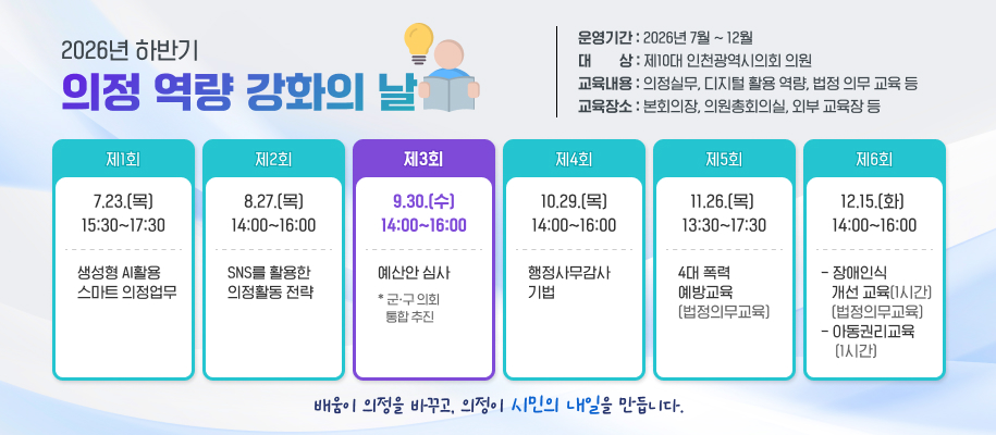 2026년 하반기
의정 역량 강화의 날
운영기간 : 2026년 7월 ~ 12월
대        상 : 제10대 인천광역시의회 의원
교육내용 : 의정실무, 디지털 활용 역량, 법정 의무 교육 등
교육장소 : 본회의장, 의원총회의실, 외부 교육장 등

제1회
7.23.(목) 15:30~17:30
생성형 AI활용 
스마트 의정업무

제2회
8.27.(목)14:00~16:00
SNS를 활용한 
의정활동 전략

제3회
9.30.(수)14:00~16:00
예산안 심사
* 군ㆍ구 의회 
   통합 추진

제4회
10.29.(목) 14:00~16:00
행정사무감사  기법

제5회
11.26.(목)  13:30~17:30
4대 폭력 
예방교육
(법정의무교육)


제6회
12.15.(화) 14:00~16:00
- 장애인식 
   개선 교육(1시간)    
   (법정의무교육) - 아동권리교육
    (1시간)


배움이 의정을 바꾸고, 의정이 시민의 내일을 만듭니다. 