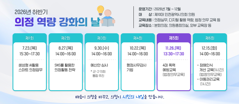 2026년 하반기
의정 역량 강화의 날
운영기간 : 2026년 7월 ~ 12월
대        상 : 제10대 인천광역시의회 의원
교육내용 : 의정실무, 디지털 활용 역량, 법정 의무 교육 등
교육장소 : 본회의장, 의원총회의실, 외부 교육장 등

제1회
7.23.(목) 15:30~17:30
생성형 AI활용 
스마트 의정업무

제2회
8.27.(목)14:00~16:00
SNS를 활용한 
의정활동 전략

제3회
9.30.(수)14:00~16:00
예산안 심사
* 군ㆍ구 의회 
   통합 추진

제4회
10.29.(목) 14:00~16:00
행정사무감사  기법

제5회
11.26.(목)  13:30~17:30
4대 폭력 
예방교육
(법정의무교육)


제6회
12.15.(화) 14:00~16:00
- 장애인식 
   개선 교육(1시간)    
   (법정의무교육) - 아동권리교육
    (1시간)


배움이 의정을 바꾸고, 의정이 시민의 내일을 만듭니다. 