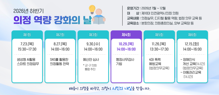 2026년 하반기
의정 역량 강화의 날
운영기간 : 2026년 7월 ~ 12월
대        상 : 제10대 인천광역시의회 의원
교육내용 : 의정실무, 디지털 활용 역량, 법정 의무 교육 등
교육장소 : 본회의장, 의원총회의실, 외부 교육장 등

제1회
7.23.(목) 15:30~17:30
생성형 AI활용 
스마트 의정업무

제2회
8.27.(목)14:00~16:00
SNS를 활용한 
의정활동 전략

제3회
9.30.(수)14:00~16:00
예산안 심사
* 군ㆍ구 의회 
   통합 추진

제4회
10.29.(목) 14:00~16:00
행정사무감사  기법

제5회
11.26.(목)  13:30~17:30
4대 폭력 
예방교육
(법정의무교육)


제6회
12.15.(화) 14:00~16:00
- 장애인식 
   개선 교육(1시간)    
   (법정의무교육) - 아동권리교육
    (1시간)


배움이 의정을 바꾸고, 의정이 시민의 내일을 만듭니다. 