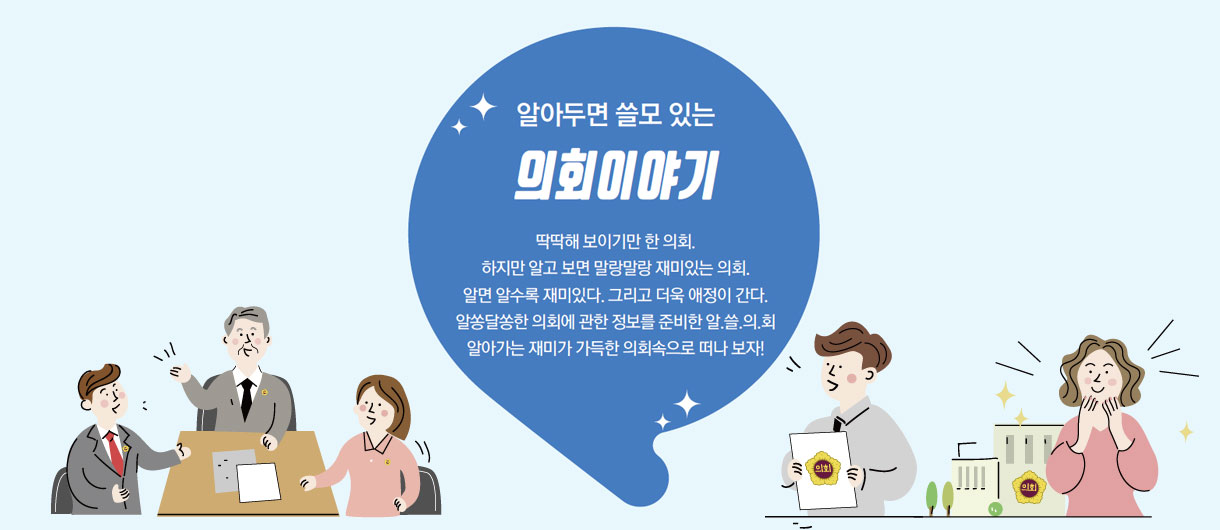 알아두면 쓸모 있는 의회이야기. 딱딱해 보이기만 한 의회. 하지만 알고 보면 말랑말랑 재미있는 의회. 알면 알수록 재미있다. 그리고 더욱 애정이 간다. 알쏭달쏭한 의회에 관한 정보를 준비한 알.쓸.의.회 알아가는 재미가 가득한 의회 속으로 떠나보자!