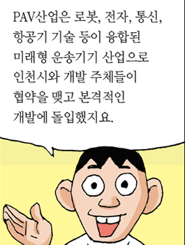 PAV산업은 로봇, 전자, 통신, 항공기 기술 등이 융합된 미래형 운송기기 산업으로 인천시와 개발 주체들이 협약을 맺고 본격적인 개발에 돌입했지요.