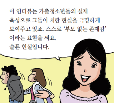 이 인터뷰는 가출청소년들의 실제 육성으로 그들이 처한 현실을 극명하게 보여주고 있죠. 스스로 ‘부모 없는 존재감’ 이라는 표현을 써요.
슬픈 현실입니다.