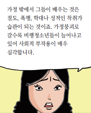 가정 밖에서 그들이 배우는 것은 절도, 폭행, 학대나 성적인 착취가 습관이 되는 것이죠. 가정붕괴로 갈수록 비행청소년들이 늘어나고 있어 사회적 부작용이 매우 심각합니다.