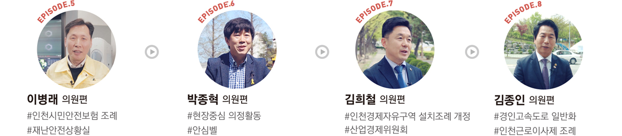 EPISODE.5 : 이병래 의원편 #인천시민안전보험 조례 #재난안전상황실/EPISODE.6 : 박종혁 의원편 #현장중심 의정활동 #안심벨/EPISODE.7 : 김희철 의원편 #인천경제자유구역 설치조례 개정 #산업경제위원회/EPISODE.8 : 김종인 의원편 #경인고속도로 일반화 #인천근로이사제 조례