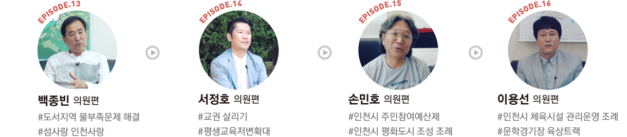 EPISODE.13 : 백종빈 의원편 #도서지역 물부족문제 해결 #섬사랑 인천사랑/EPISODE.14 : 서정호 의원편 #교권 살리기 #평생교육저변확대/EPISODE.15 : 손민호 의원편 #인천시 주민참여예산제 #인천시 평화도시 조성 조례/EPISODE.16 : 이용선 의원편 #인천시 체육시설 관리운영 조례 #문학경기장 육상트랙