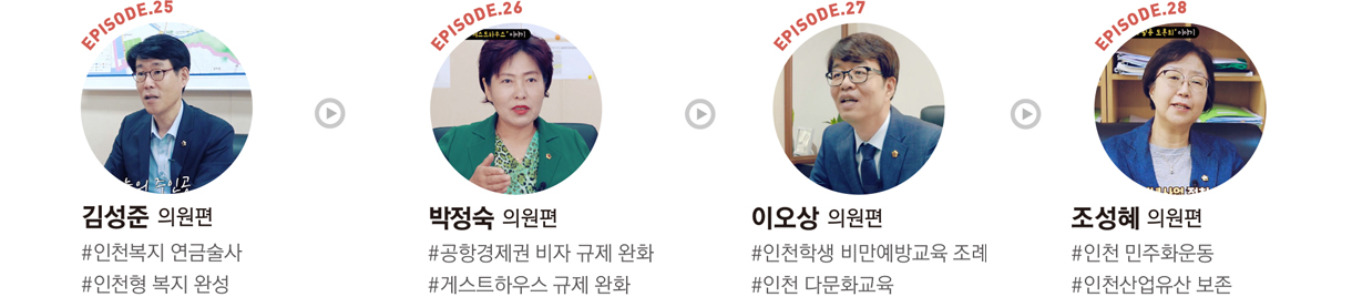 EPISODE.25 : 김성준 의원편 #인천복지 연금술사 #인천형 복지 완성/EPISODE.26 : 박정숙 의원편 #공항경제권 비자 규제 완화 #게스트하우스 규제 완화/EPISODE.27 : 이오상 의원편 #인천학생 비만예방교육 조례 #인천 다문화교육/EPISODE.28 : 조성혜 의원편 #인천 민주화운동 #인천산업유산 보존