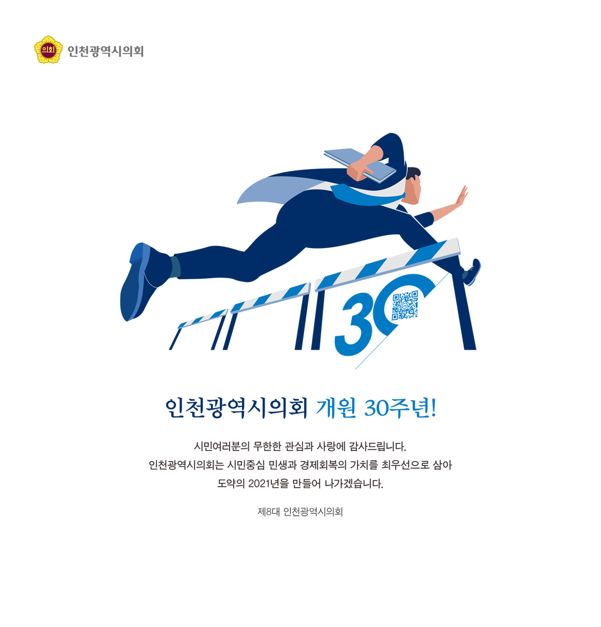 인천광역시의회 개원 30주년! / 시민여러분의 무한한 관심과 사랑에 감사드립니다. 인천광역시의회는 시민중심 민생과 경제회복의 가치를 최우선으로 삼아 도약의 2021년을 만들어 나가겠습니다. 제8대 인천광역시의회