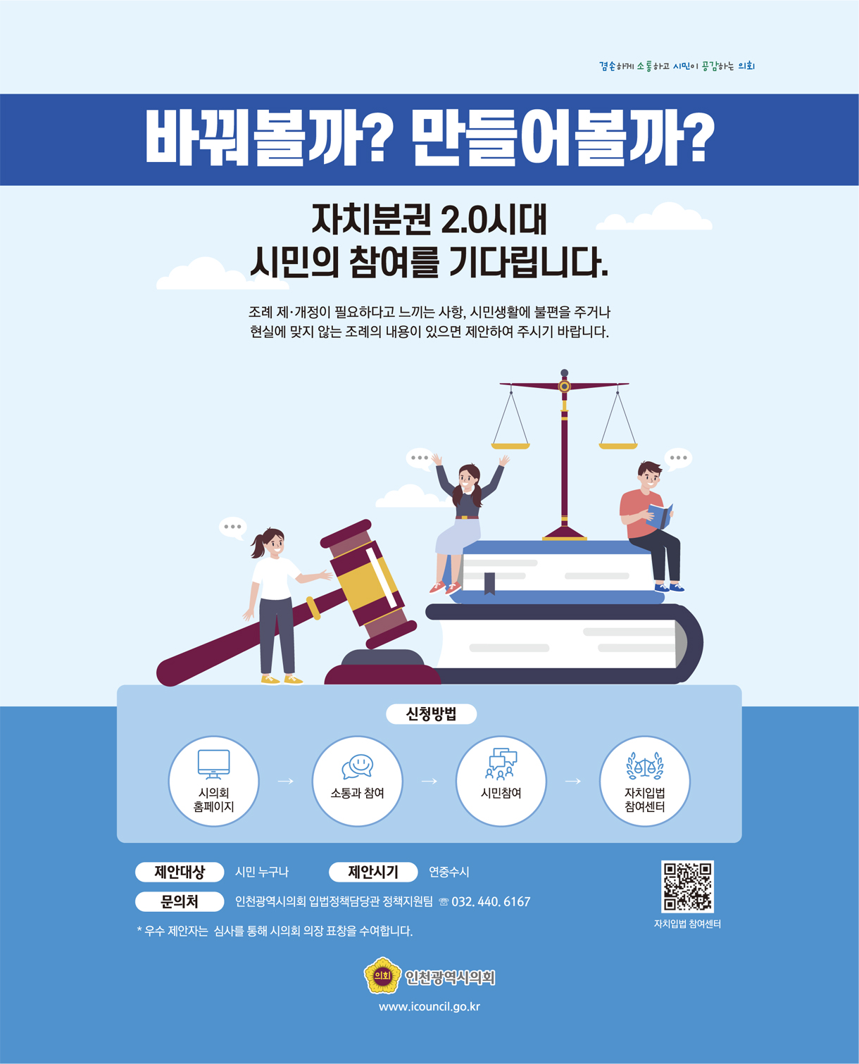 바꿔볼까? 만들어볼까? 자치분권 2.0시대 시민의 참여를 기다립니다. / 조례 제.개정이 필요하다고 느끼는 사항, 시민생활에 불편을 주거나 현실에 맞지 않는 조례의 내용이 있으면 제안하여 주시기 바랍니다. / 신청방법 : 시의회홈페이지 - 소통과 참여 - 시민참여 - 자치입법 참여센터 / 제안대상 : 시민 누구나, 제안시기 : 연중수시, 문의처 : 인천광역시의회 입법정책담당관 정책지원팀 ☏032.440.6167 * 우수 제안자는 심사를 통해 시의회 의장 표창을 수여합니다. / 인천광역시의회 www.icouncil.go.kr