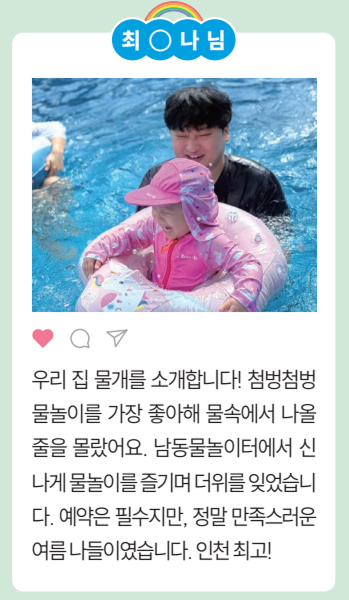 [최○나님] 우리 집 물개를 소개합니다! 첨벙첨벙
				물놀이를 가장 좋아해 물속에서 나올
				줄을 몰랐어요. 남동물놀이터에서 신
				나게물놀이를즐기며더위를잊었습니
				다. 예약은 필수지만, 정말 만족스러운
				여름나들이였습니다.인천최고! 