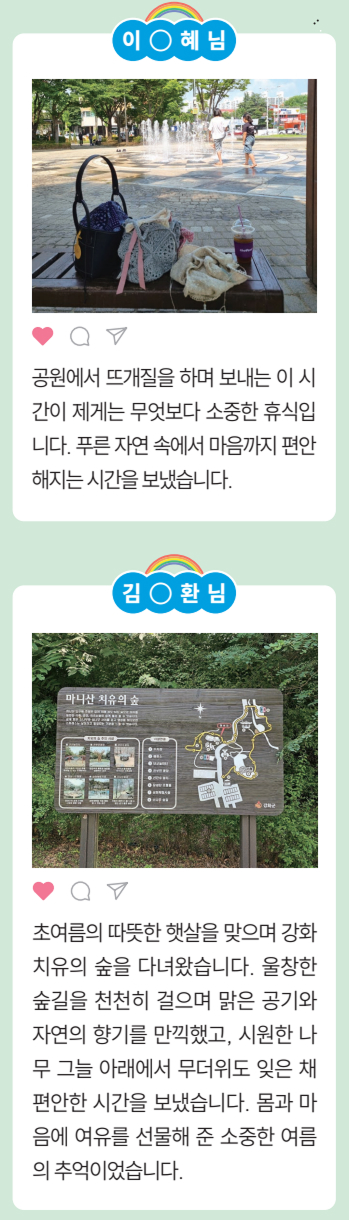 [이○혜님] 공원에서 뜨개질을 하며 보내는 이 시
				간이 제게는 무엇보다 소중한 휴식입
				니다. 푸른 자연 속에서 마음까지 편안
				해지는시간을보냈습니다.
				[김○환님]
				초여름의 따뜻한 햇살을 맞으며 강화
				치유의 숲을 다녀왔습니다. 울창한
				숲길을 천천히 걸으며 맑은 공기와
				자연의 향기를 만끽했고, 시원한 나
				무 그늘 아래에서 무더위도 잊은 채
				편안한 시간을 보냈습니다. 몸과 마
				음에 여유를 선물해 준 소중한 여름
				의 추억이었습니다.