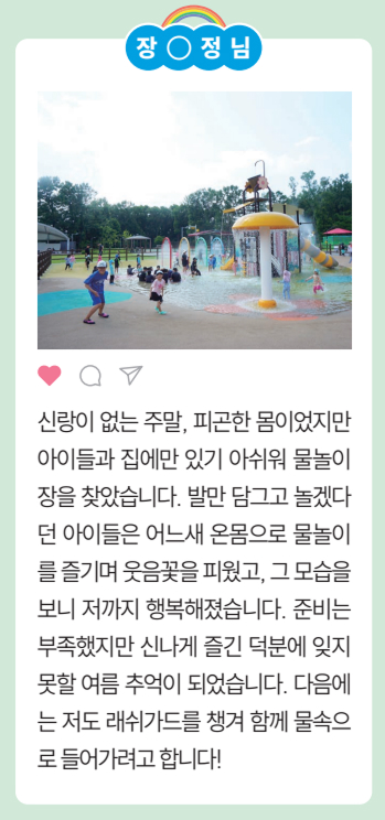[장○정님] 신랑이 없는 주말, 피곤한 몸이었지만
				아이들과 집에만 있기 아쉬워 물놀이
				장을 찾았습니다. 발만 담그고 놀겠다
				던 아이들은 어느새 온몸으로 물놀이
				를 즐기며 웃음꽃을 피웠고, 그 모습을
				보니 저까지 행복해졌습니다. 준비는
				부족했지만 신나게 즐긴 덕분에 잊지
				못할 여름 추억이 되었습니다. 다음에
				는 저도 래쉬가드를 챙겨 함 