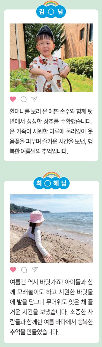 [김○님] 할머니를 보러 온 예쁜 손주와 함께 텃
				밭에서 싱싱한 상추를 수확했습니다.
				온 가족이 시원한 마루에 둘러앉아 웃
				음꽃을 피우며 즐거운 시간을 보낸, 행
				복한여름날의추억입니다.
				[최○혜님]
				여름엔 역시 바닷가죠! 아이들과 함
				께 모래놀이도 하고 시원한 바닷물
				에 발을 담그니 무더위도 잊은 채 즐
				거운 시간을 보냈습니다. 소중한 사
				람들과 함께한 여름 바다에서 행복한
				추억을 만들었습니다.
				